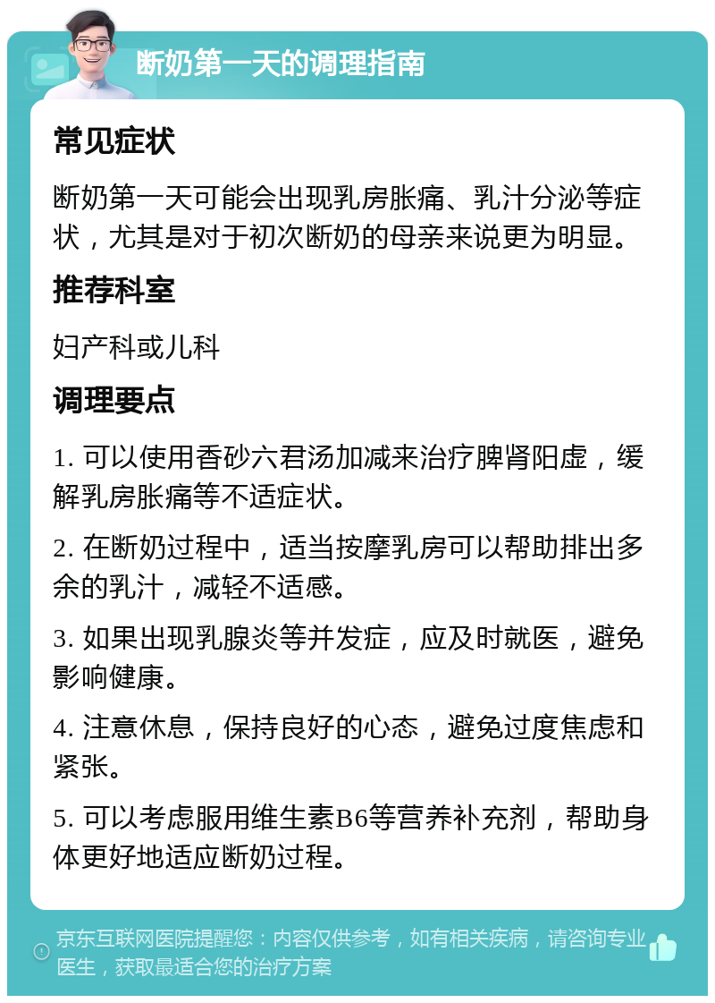 断奶第一天的调理指南 常见症状 断奶第一天可能会出现乳房胀痛、乳汁分泌等症状，尤其是对于初次断奶的母亲来说更为明显。 推荐科室 妇产科或儿科 调理要点 1. 可以使用香砂六君汤加减来治疗脾肾阳虚，缓解乳房胀痛等不适症状。 2. 在断奶过程中，适当按摩乳房可以帮助排出多余的乳汁，减轻不适感。 3. 如果出现乳腺炎等并发症，应及时就医，避免影响健康。 4. 注意休息，保持良好的心态，避免过度焦虑和紧张。 5. 可以考虑服用维生素B6等营养补充剂，帮助身体更好地适应断奶过程。