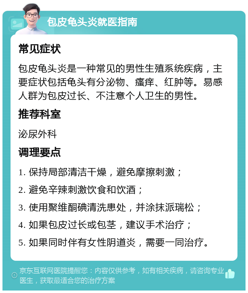 包皮龟头炎就医指南 常见症状 包皮龟头炎是一种常见的男性生殖系统疾病，主要症状包括龟头有分泌物、瘙痒、红肿等。易感人群为包皮过长、不注意个人卫生的男性。 推荐科室 泌尿外科 调理要点 1. 保持局部清洁干燥，避免摩擦刺激； 2. 避免辛辣刺激饮食和饮酒； 3. 使用聚维酮碘清洗患处，并涂抹派瑞松； 4. 如果包皮过长或包茎，建议手术治疗； 5. 如果同时伴有女性阴道炎，需要一同治疗。