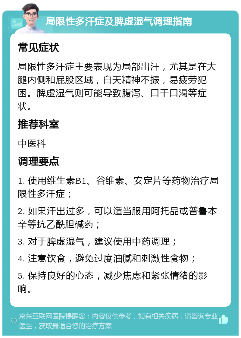 局限性多汗症及脾虚湿气调理指南 常见症状 局限性多汗症主要表现为局部出汗，尤其是在大腿内侧和屁股区域，白天精神不振，易疲劳犯困。脾虚湿气则可能导致腹泻、口干口渴等症状。 推荐科室 中医科 调理要点 1. 使用维生素B1、谷维素、安定片等药物治疗局限性多汗症； 2. 如果汗出过多，可以适当服用阿托品或普鲁本辛等抗乙酰胆碱药； 3. 对于脾虚湿气，建议使用中药调理； 4. 注意饮食，避免过度油腻和刺激性食物； 5. 保持良好的心态，减少焦虑和紧张情绪的影响。