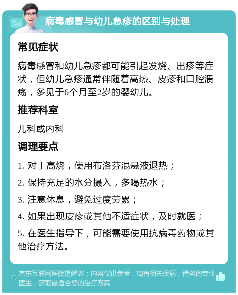 病毒感冒与幼儿急疹的区别与处理 常见症状 病毒感冒和幼儿急疹都可能引起发烧、出疹等症状，但幼儿急疹通常伴随着高热、皮疹和口腔溃疡，多见于6个月至2岁的婴幼儿。 推荐科室 儿科或内科 调理要点 1. 对于高烧，使用布洛芬混悬液退热； 2. 保持充足的水分摄入，多喝热水； 3. 注意休息，避免过度劳累； 4. 如果出现皮疹或其他不适症状，及时就医； 5. 在医生指导下，可能需要使用抗病毒药物或其他治疗方法。