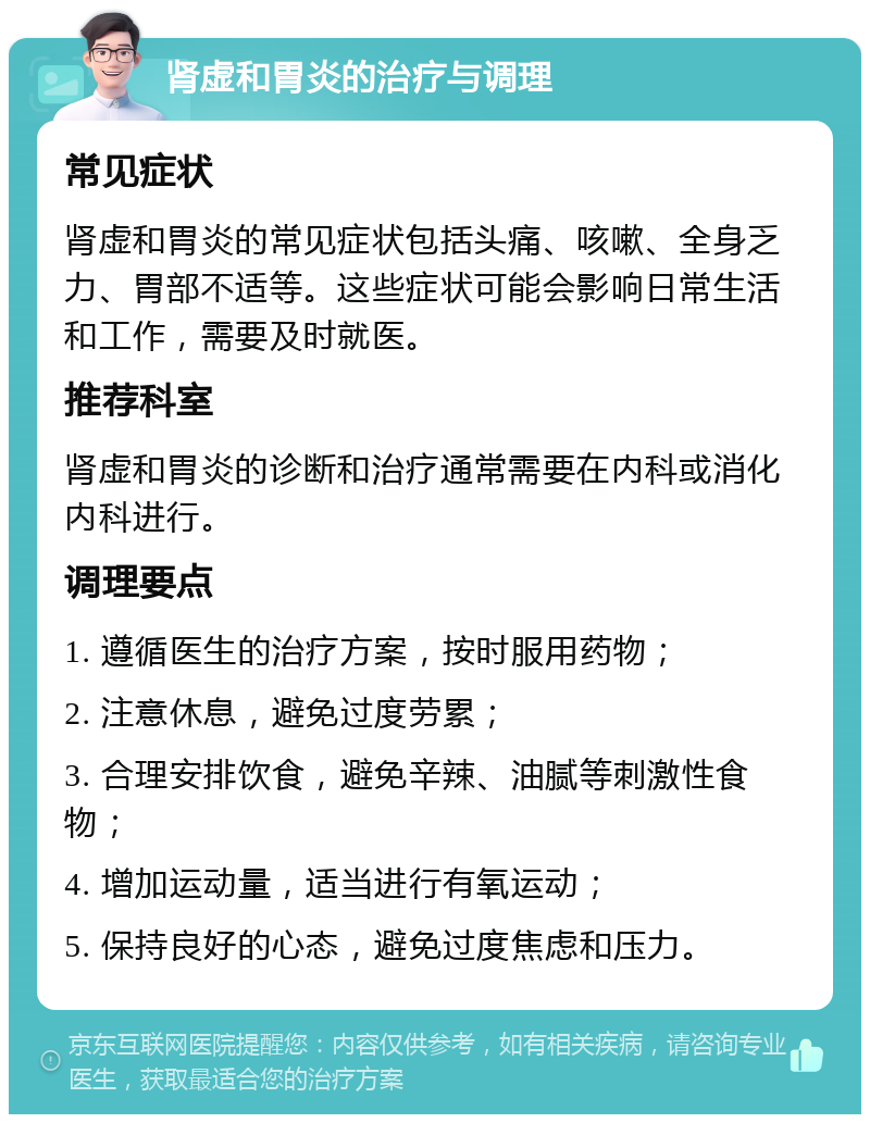 肾虚和胃炎的治疗与调理 常见症状 肾虚和胃炎的常见症状包括头痛、咳嗽、全身乏力、胃部不适等。这些症状可能会影响日常生活和工作，需要及时就医。 推荐科室 肾虚和胃炎的诊断和治疗通常需要在内科或消化内科进行。 调理要点 1. 遵循医生的治疗方案，按时服用药物； 2. 注意休息，避免过度劳累； 3. 合理安排饮食，避免辛辣、油腻等刺激性食物； 4. 增加运动量，适当进行有氧运动； 5. 保持良好的心态，避免过度焦虑和压力。