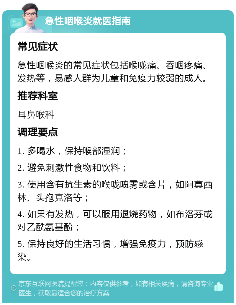 急性咽喉炎就医指南 常见症状 急性咽喉炎的常见症状包括喉咙痛、吞咽疼痛、发热等，易感人群为儿童和免疫力较弱的成人。 推荐科室 耳鼻喉科 调理要点 1. 多喝水，保持喉部湿润； 2. 避免刺激性食物和饮料； 3. 使用含有抗生素的喉咙喷雾或含片，如阿莫西林、头孢克洛等； 4. 如果有发热，可以服用退烧药物，如布洛芬或对乙酰氨基酚； 5. 保持良好的生活习惯，增强免疫力，预防感染。