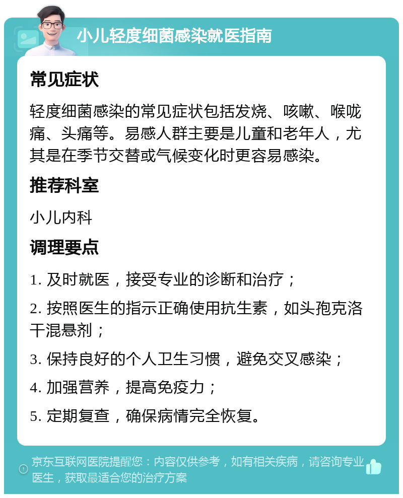 小儿轻度细菌感染就医指南 常见症状 轻度细菌感染的常见症状包括发烧、咳嗽、喉咙痛、头痛等。易感人群主要是儿童和老年人，尤其是在季节交替或气候变化时更容易感染。 推荐科室 小儿内科 调理要点 1. 及时就医，接受专业的诊断和治疗； 2. 按照医生的指示正确使用抗生素，如头孢克洛干混悬剂； 3. 保持良好的个人卫生习惯，避免交叉感染； 4. 加强营养，提高免疫力； 5. 定期复查，确保病情完全恢复。