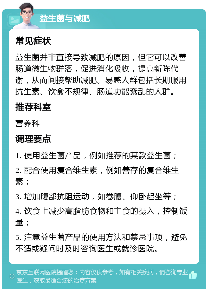 益生菌与减肥 常见症状 益生菌并非直接导致减肥的原因，但它可以改善肠道微生物群落，促进消化吸收，提高新陈代谢，从而间接帮助减肥。易感人群包括长期服用抗生素、饮食不规律、肠道功能紊乱的人群。 推荐科室 营养科 调理要点 1. 使用益生菌产品，例如推荐的某款益生菌； 2. 配合使用复合维生素，例如善存的复合维生素； 3. 增加腹部抗阻运动，如卷腹、仰卧起坐等； 4. 饮食上减少高脂肪食物和主食的摄入，控制饭量； 5. 注意益生菌产品的使用方法和禁忌事项，避免不适或疑问时及时咨询医生或就诊医院。