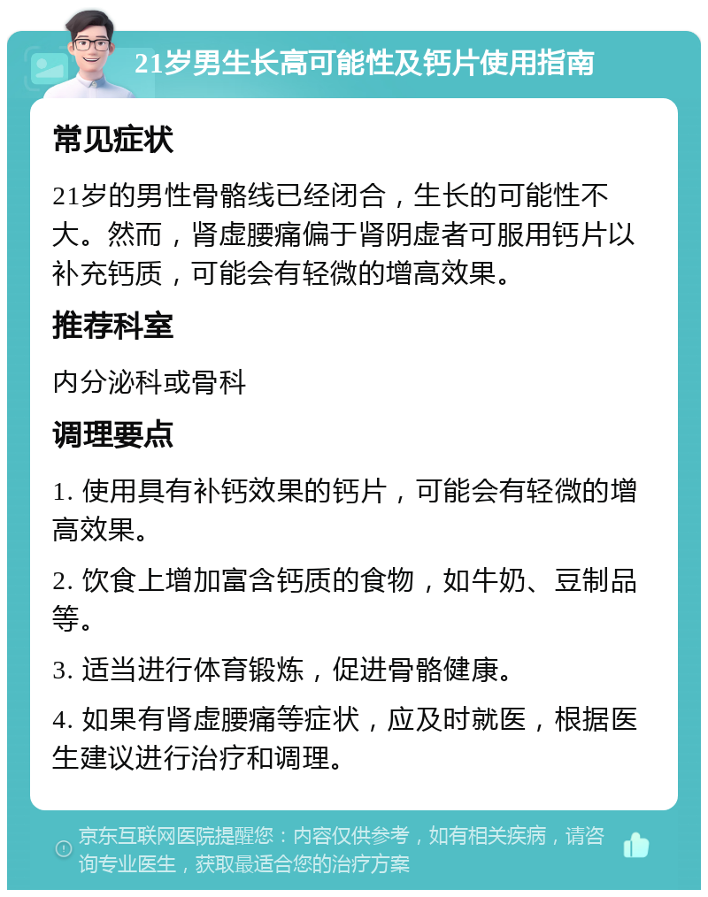 21岁男生长高可能性及钙片使用指南 常见症状 21岁的男性骨骼线已经闭合，生长的可能性不大。然而，肾虚腰痛偏于肾阴虚者可服用钙片以补充钙质，可能会有轻微的增高效果。 推荐科室 内分泌科或骨科 调理要点 1. 使用具有补钙效果的钙片，可能会有轻微的增高效果。 2. 饮食上增加富含钙质的食物，如牛奶、豆制品等。 3. 适当进行体育锻炼，促进骨骼健康。 4. 如果有肾虚腰痛等症状，应及时就医，根据医生建议进行治疗和调理。