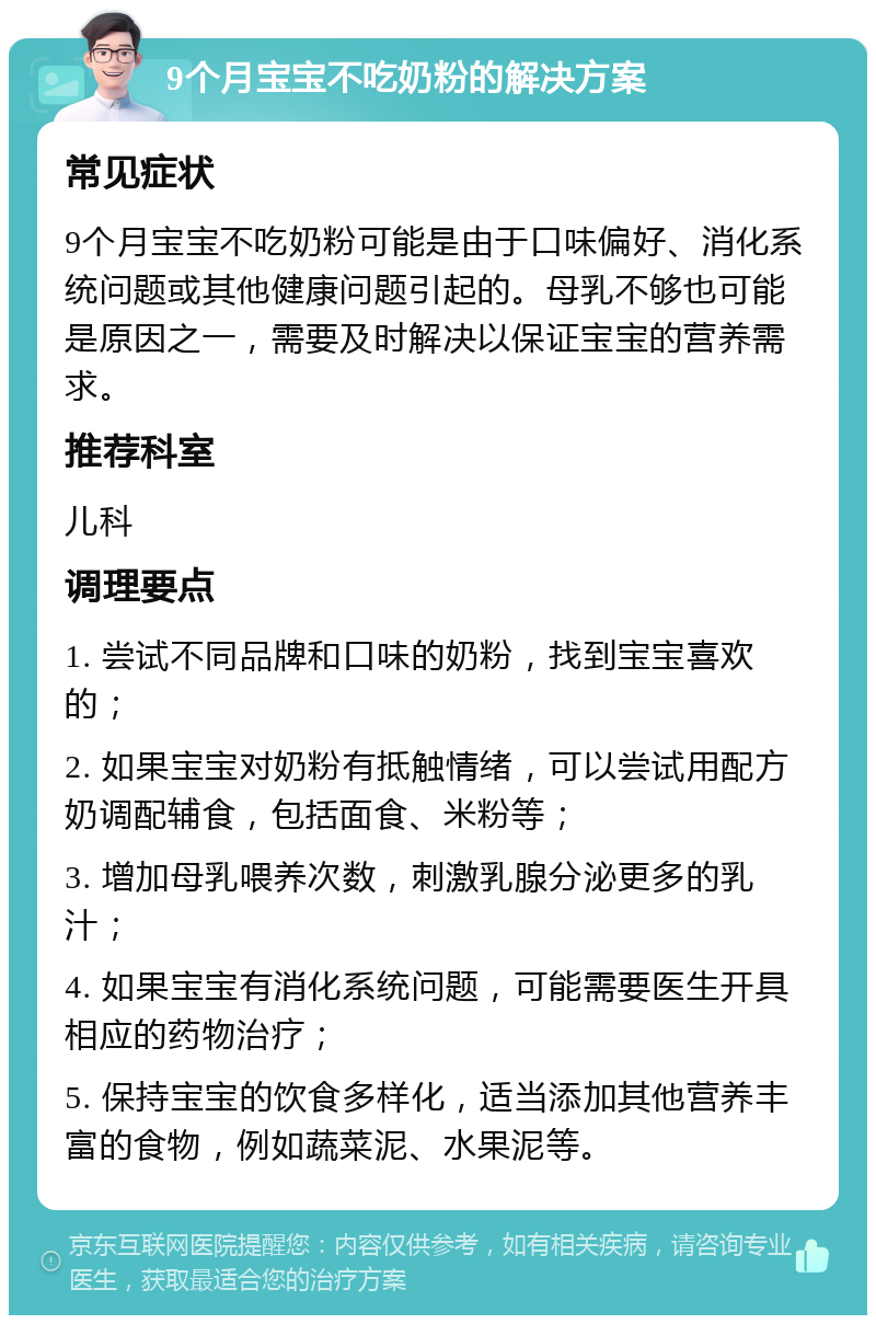 9个月宝宝不吃奶粉的解决方案 常见症状 9个月宝宝不吃奶粉可能是由于口味偏好、消化系统问题或其他健康问题引起的。母乳不够也可能是原因之一，需要及时解决以保证宝宝的营养需求。 推荐科室 儿科 调理要点 1. 尝试不同品牌和口味的奶粉，找到宝宝喜欢的； 2. 如果宝宝对奶粉有抵触情绪，可以尝试用配方奶调配辅食，包括面食、米粉等； 3. 增加母乳喂养次数，刺激乳腺分泌更多的乳汁； 4. 如果宝宝有消化系统问题，可能需要医生开具相应的药物治疗； 5. 保持宝宝的饮食多样化，适当添加其他营养丰富的食物，例如蔬菜泥、水果泥等。