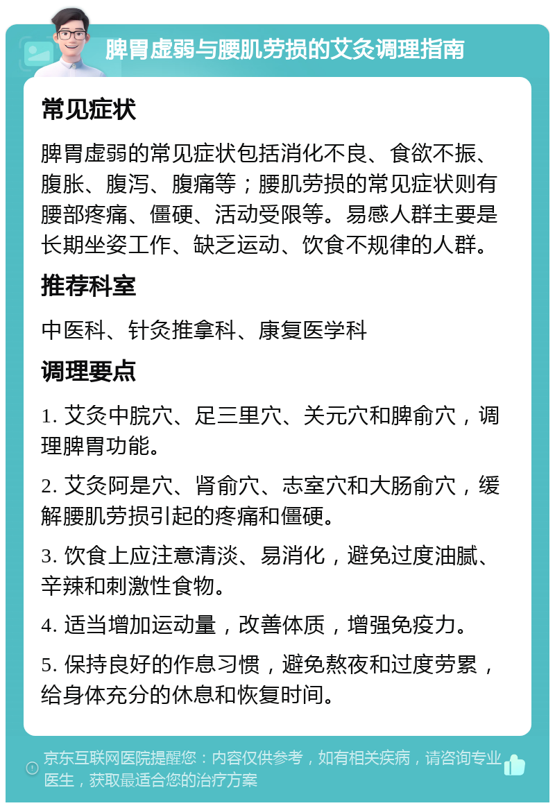 脾胃虚弱与腰肌劳损的艾灸调理指南 常见症状 脾胃虚弱的常见症状包括消化不良、食欲不振、腹胀、腹泻、腹痛等；腰肌劳损的常见症状则有腰部疼痛、僵硬、活动受限等。易感人群主要是长期坐姿工作、缺乏运动、饮食不规律的人群。 推荐科室 中医科、针灸推拿科、康复医学科 调理要点 1. 艾灸中脘穴、足三里穴、关元穴和脾俞穴，调理脾胃功能。 2. 艾灸阿是穴、肾俞穴、志室穴和大肠俞穴，缓解腰肌劳损引起的疼痛和僵硬。 3. 饮食上应注意清淡、易消化，避免过度油腻、辛辣和刺激性食物。 4. 适当增加运动量，改善体质，增强免疫力。 5. 保持良好的作息习惯，避免熬夜和过度劳累，给身体充分的休息和恢复时间。