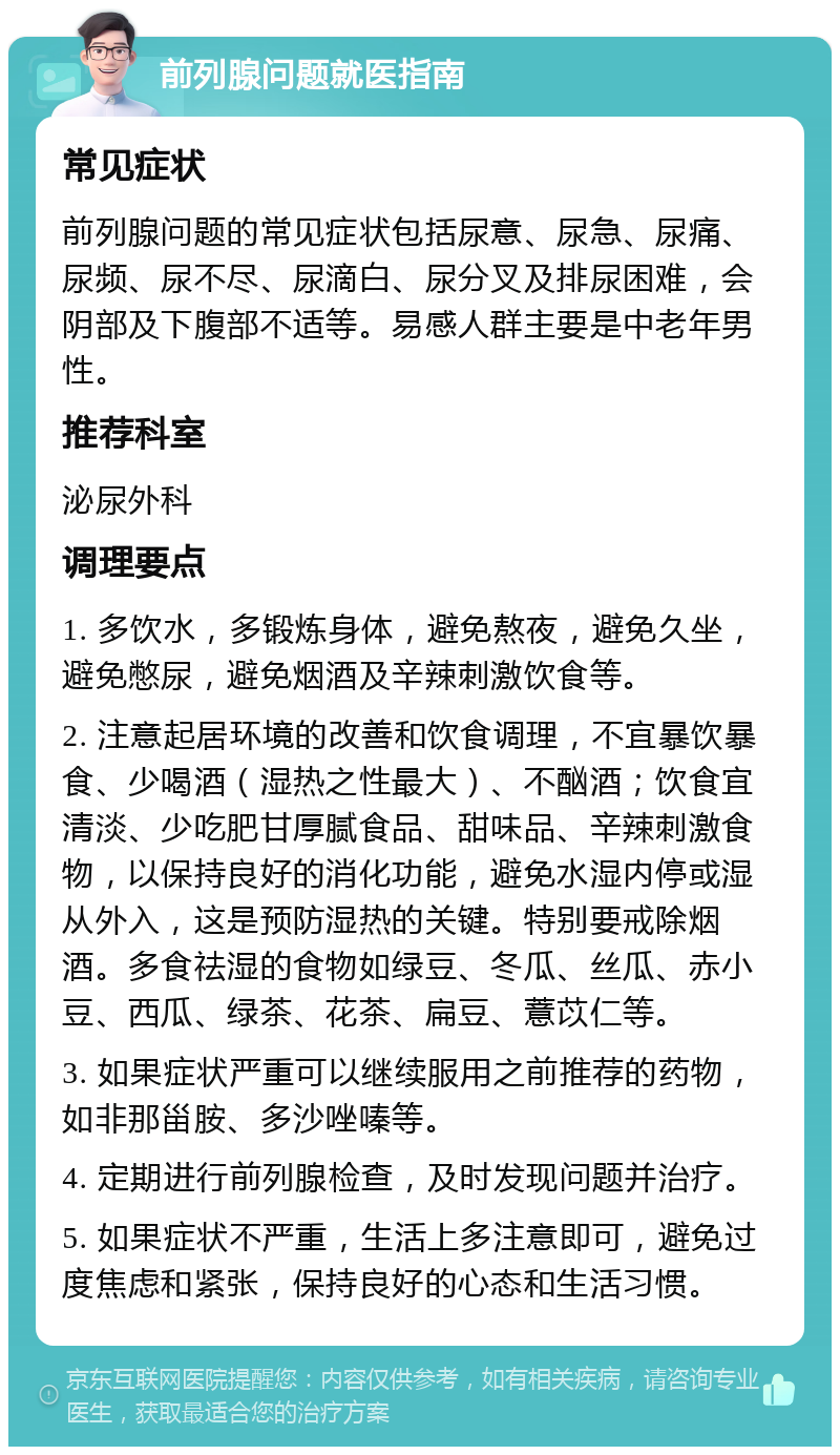 前列腺问题就医指南 常见症状 前列腺问题的常见症状包括尿意、尿急、尿痛、尿频、尿不尽、尿滴白、尿分叉及排尿困难，会阴部及下腹部不适等。易感人群主要是中老年男性。 推荐科室 泌尿外科 调理要点 1. 多饮水，多锻炼身体，避免熬夜，避免久坐，避免憋尿，避免烟酒及辛辣刺激饮食等。 2. 注意起居环境的改善和饮食调理，不宜暴饮暴食、少喝酒（湿热之性最大）、不酗酒；饮食宜清淡、少吃肥甘厚腻食品、甜味品、辛辣刺激食物，以保持良好的消化功能，避免水湿内停或湿从外入，这是预防湿热的关键。特别要戒除烟酒。多食祛湿的食物如绿豆、冬瓜、丝瓜、赤小豆、西瓜、绿茶、花茶、扁豆、薏苡仁等。 3. 如果症状严重可以继续服用之前推荐的药物，如非那甾胺、多沙唑嗪等。 4. 定期进行前列腺检查，及时发现问题并治疗。 5. 如果症状不严重，生活上多注意即可，避免过度焦虑和紧张，保持良好的心态和生活习惯。