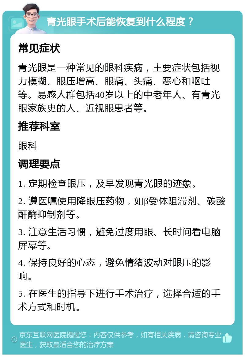 青光眼手术后能恢复到什么程度？ 常见症状 青光眼是一种常见的眼科疾病，主要症状包括视力模糊、眼压增高、眼痛、头痛、恶心和呕吐等。易感人群包括40岁以上的中老年人、有青光眼家族史的人、近视眼患者等。 推荐科室 眼科 调理要点 1. 定期检查眼压，及早发现青光眼的迹象。 2. 遵医嘱使用降眼压药物，如β受体阻滞剂、碳酸酐酶抑制剂等。 3. 注意生活习惯，避免过度用眼、长时间看电脑屏幕等。 4. 保持良好的心态，避免情绪波动对眼压的影响。 5. 在医生的指导下进行手术治疗，选择合适的手术方式和时机。