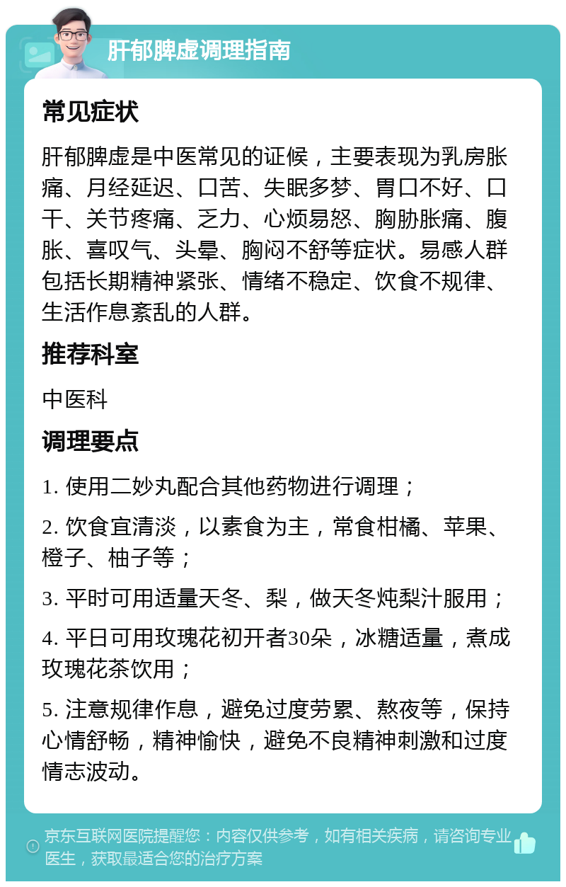 肝郁脾虚调理指南 常见症状 肝郁脾虚是中医常见的证候，主要表现为乳房胀痛、月经延迟、口苦、失眠多梦、胃口不好、口干、关节疼痛、乏力、心烦易怒、胸胁胀痛、腹胀、喜叹气、头晕、胸闷不舒等症状。易感人群包括长期精神紧张、情绪不稳定、饮食不规律、生活作息紊乱的人群。 推荐科室 中医科 调理要点 1. 使用二妙丸配合其他药物进行调理； 2. 饮食宜清淡，以素食为主，常食柑橘、苹果、橙子、柚子等； 3. 平时可用适量天冬、梨，做天冬炖梨汁服用； 4. 平日可用玫瑰花初开者30朵，冰糖适量，煮成玫瑰花茶饮用； 5. 注意规律作息，避免过度劳累、熬夜等，保持心情舒畅，精神愉快，避免不良精神刺激和过度情志波动。