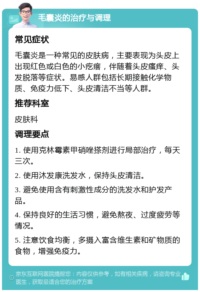 毛囊炎的治疗与调理 常见症状 毛囊炎是一种常见的皮肤病，主要表现为头皮上出现红色或白色的小疙瘩，伴随着头皮瘙痒、头发脱落等症状。易感人群包括长期接触化学物质、免疫力低下、头皮清洁不当等人群。 推荐科室 皮肤科 调理要点 1. 使用克林霉素甲硝唑搽剂进行局部治疗，每天三次。 2. 使用沐发康洗发水，保持头皮清洁。 3. 避免使用含有刺激性成分的洗发水和护发产品。 4. 保持良好的生活习惯，避免熬夜、过度疲劳等情况。 5. 注意饮食均衡，多摄入富含维生素和矿物质的食物，增强免疫力。