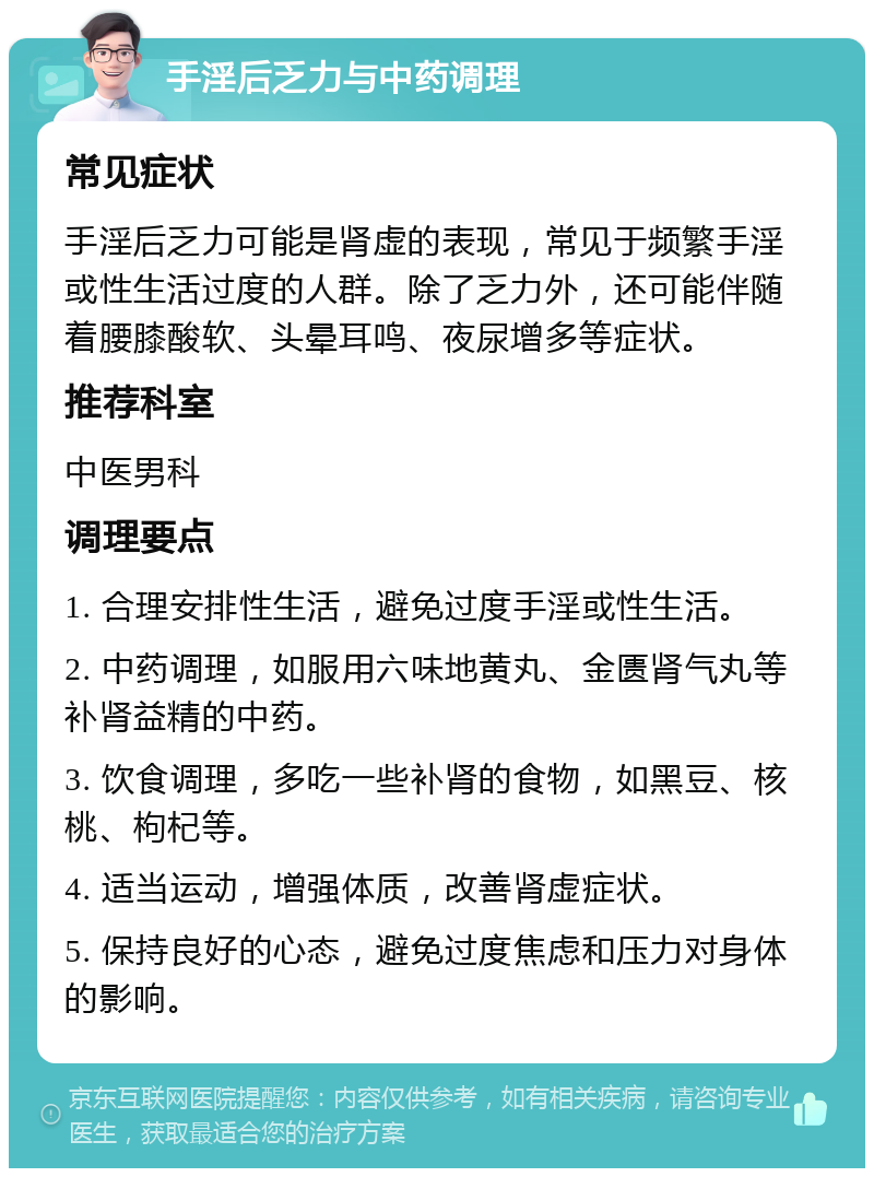 手淫后乏力与中药调理 常见症状 手淫后乏力可能是肾虚的表现，常见于频繁手淫或性生活过度的人群。除了乏力外，还可能伴随着腰膝酸软、头晕耳鸣、夜尿增多等症状。 推荐科室 中医男科 调理要点 1. 合理安排性生活，避免过度手淫或性生活。 2. 中药调理，如服用六味地黄丸、金匮肾气丸等补肾益精的中药。 3. 饮食调理，多吃一些补肾的食物，如黑豆、核桃、枸杞等。 4. 适当运动，增强体质，改善肾虚症状。 5. 保持良好的心态，避免过度焦虑和压力对身体的影响。