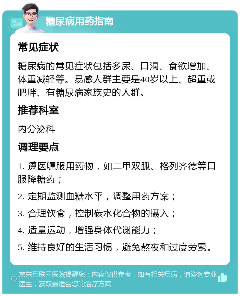 糖尿病用药指南 常见症状 糖尿病的常见症状包括多尿、口渴、食欲增加、体重减轻等。易感人群主要是40岁以上、超重或肥胖、有糖尿病家族史的人群。 推荐科室 内分泌科 调理要点 1. 遵医嘱服用药物，如二甲双胍、格列齐德等口服降糖药； 2. 定期监测血糖水平，调整用药方案； 3. 合理饮食，控制碳水化合物的摄入； 4. 适量运动，增强身体代谢能力； 5. 维持良好的生活习惯，避免熬夜和过度劳累。