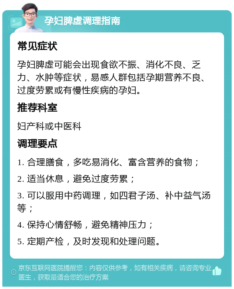 孕妇脾虚调理指南 常见症状 孕妇脾虚可能会出现食欲不振、消化不良、乏力、水肿等症状，易感人群包括孕期营养不良、过度劳累或有慢性疾病的孕妇。 推荐科室 妇产科或中医科 调理要点 1. 合理膳食，多吃易消化、富含营养的食物； 2. 适当休息，避免过度劳累； 3. 可以服用中药调理，如四君子汤、补中益气汤等； 4. 保持心情舒畅，避免精神压力； 5. 定期产检，及时发现和处理问题。