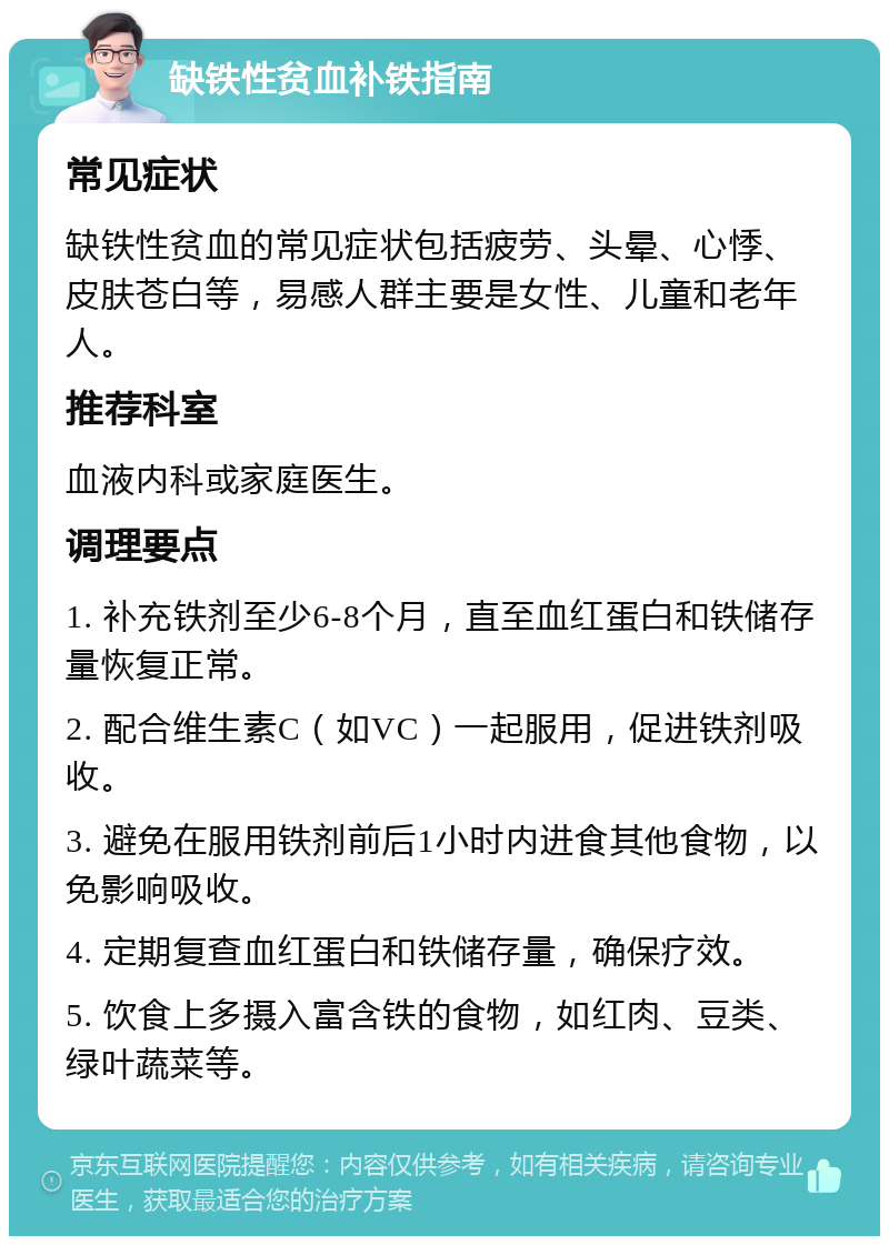 缺铁性贫血补铁指南 常见症状 缺铁性贫血的常见症状包括疲劳、头晕、心悸、皮肤苍白等，易感人群主要是女性、儿童和老年人。 推荐科室 血液内科或家庭医生。 调理要点 1. 补充铁剂至少6-8个月，直至血红蛋白和铁储存量恢复正常。 2. 配合维生素C（如VC）一起服用，促进铁剂吸收。 3. 避免在服用铁剂前后1小时内进食其他食物，以免影响吸收。 4. 定期复查血红蛋白和铁储存量，确保疗效。 5. 饮食上多摄入富含铁的食物，如红肉、豆类、绿叶蔬菜等。