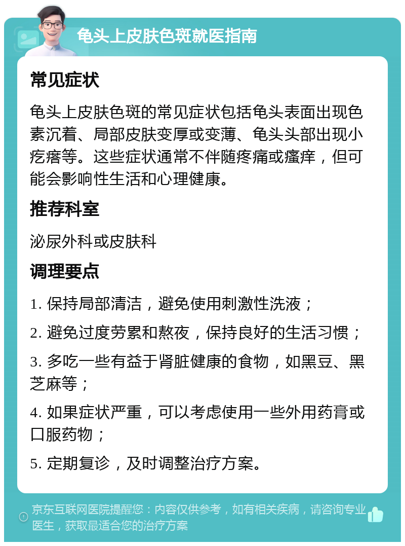 龟头上皮肤色斑就医指南 常见症状 龟头上皮肤色斑的常见症状包括龟头表面出现色素沉着、局部皮肤变厚或变薄、龟头头部出现小疙瘩等。这些症状通常不伴随疼痛或瘙痒，但可能会影响性生活和心理健康。 推荐科室 泌尿外科或皮肤科 调理要点 1. 保持局部清洁，避免使用刺激性洗液； 2. 避免过度劳累和熬夜，保持良好的生活习惯； 3. 多吃一些有益于肾脏健康的食物，如黑豆、黑芝麻等； 4. 如果症状严重，可以考虑使用一些外用药膏或口服药物； 5. 定期复诊，及时调整治疗方案。