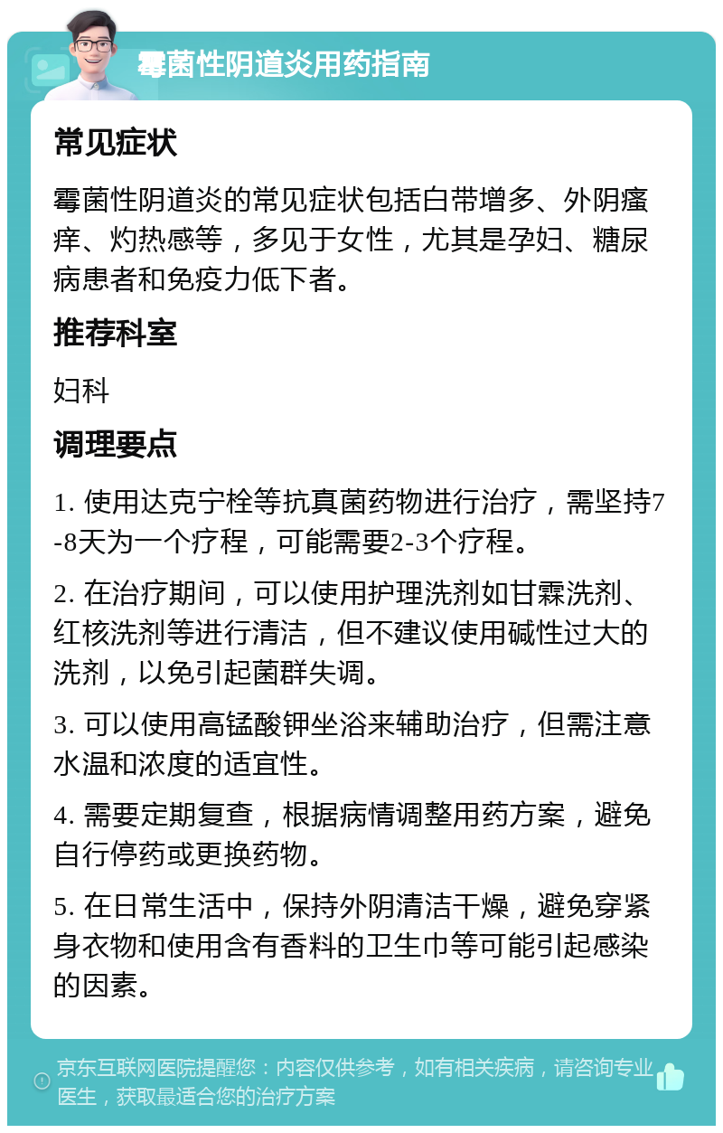 霉菌性阴道炎用药指南 常见症状 霉菌性阴道炎的常见症状包括白带增多、外阴瘙痒、灼热感等，多见于女性，尤其是孕妇、糖尿病患者和免疫力低下者。 推荐科室 妇科 调理要点 1. 使用达克宁栓等抗真菌药物进行治疗，需坚持7-8天为一个疗程，可能需要2-3个疗程。 2. 在治疗期间，可以使用护理洗剂如甘霖洗剂、红核洗剂等进行清洁，但不建议使用碱性过大的洗剂，以免引起菌群失调。 3. 可以使用高锰酸钾坐浴来辅助治疗，但需注意水温和浓度的适宜性。 4. 需要定期复查，根据病情调整用药方案，避免自行停药或更换药物。 5. 在日常生活中，保持外阴清洁干燥，避免穿紧身衣物和使用含有香料的卫生巾等可能引起感染的因素。