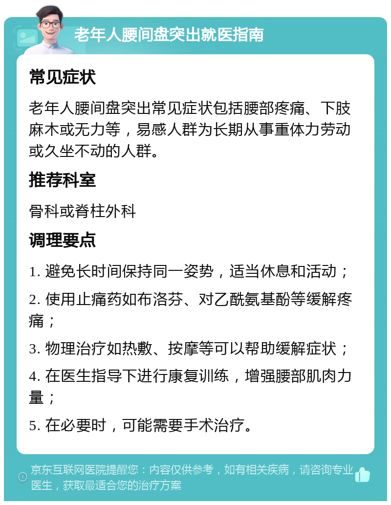 老年人腰间盘突出就医指南 常见症状 老年人腰间盘突出常见症状包括腰部疼痛、下肢麻木或无力等，易感人群为长期从事重体力劳动或久坐不动的人群。 推荐科室 骨科或脊柱外科 调理要点 1. 避免长时间保持同一姿势，适当休息和活动； 2. 使用止痛药如布洛芬、对乙酰氨基酚等缓解疼痛； 3. 物理治疗如热敷、按摩等可以帮助缓解症状； 4. 在医生指导下进行康复训练，增强腰部肌肉力量； 5. 在必要时，可能需要手术治疗。