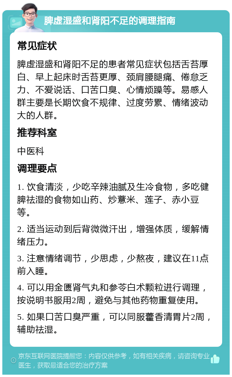 脾虚湿盛和肾阳不足的调理指南 常见症状 脾虚湿盛和肾阳不足的患者常见症状包括舌苔厚白、早上起床时舌苔更厚、颈肩腰腿痛、倦怠乏力、不爱说话、口苦口臭、心情烦躁等。易感人群主要是长期饮食不规律、过度劳累、情绪波动大的人群。 推荐科室 中医科 调理要点 1. 饮食清淡，少吃辛辣油腻及生冷食物，多吃健脾祛湿的食物如山药、炒薏米、莲子、赤小豆等。 2. 适当运动到后背微微汗出，增强体质，缓解情绪压力。 3. 注意情绪调节，少思虑，少熬夜，建议在11点前入睡。 4. 可以用金匮肾气丸和参苓白术颗粒进行调理，按说明书服用2周，避免与其他药物重复使用。 5. 如果口苦口臭严重，可以同服藿香清胃片2周，辅助祛湿。