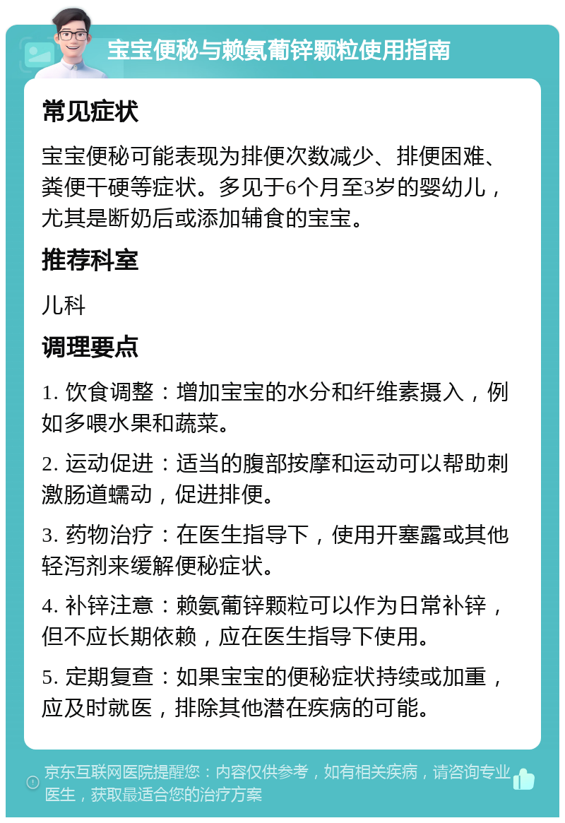 宝宝便秘与赖氨葡锌颗粒使用指南 常见症状 宝宝便秘可能表现为排便次数减少、排便困难、粪便干硬等症状。多见于6个月至3岁的婴幼儿，尤其是断奶后或添加辅食的宝宝。 推荐科室 儿科 调理要点 1. 饮食调整：增加宝宝的水分和纤维素摄入，例如多喂水果和蔬菜。 2. 运动促进：适当的腹部按摩和运动可以帮助刺激肠道蠕动，促进排便。 3. 药物治疗：在医生指导下，使用开塞露或其他轻泻剂来缓解便秘症状。 4. 补锌注意：赖氨葡锌颗粒可以作为日常补锌，但不应长期依赖，应在医生指导下使用。 5. 定期复查：如果宝宝的便秘症状持续或加重，应及时就医，排除其他潜在疾病的可能。