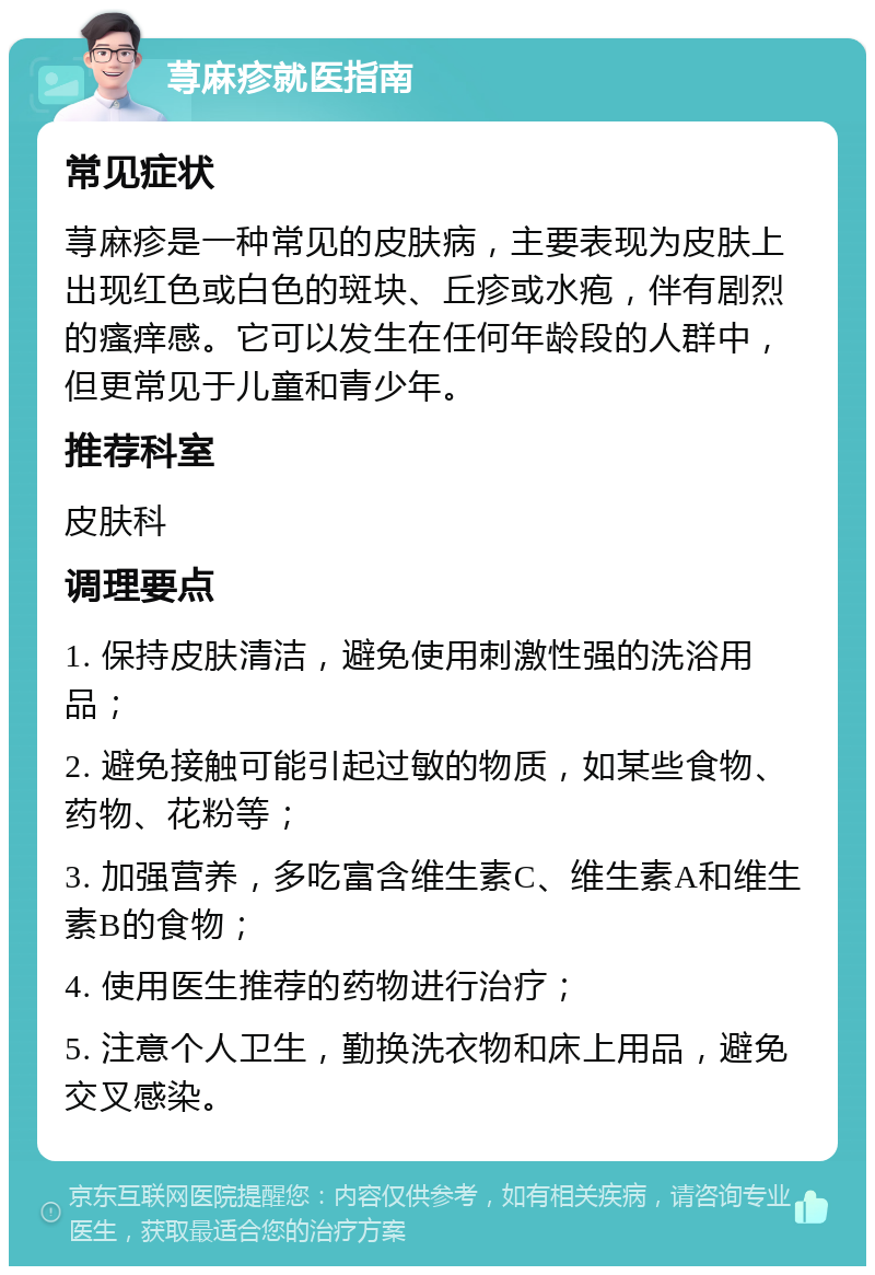 荨麻疹就医指南 常见症状 荨麻疹是一种常见的皮肤病，主要表现为皮肤上出现红色或白色的斑块、丘疹或水疱，伴有剧烈的瘙痒感。它可以发生在任何年龄段的人群中，但更常见于儿童和青少年。 推荐科室 皮肤科 调理要点 1. 保持皮肤清洁，避免使用刺激性强的洗浴用品； 2. 避免接触可能引起过敏的物质，如某些食物、药物、花粉等； 3. 加强营养，多吃富含维生素C、维生素A和维生素B的食物； 4. 使用医生推荐的药物进行治疗； 5. 注意个人卫生，勤换洗衣物和床上用品，避免交叉感染。