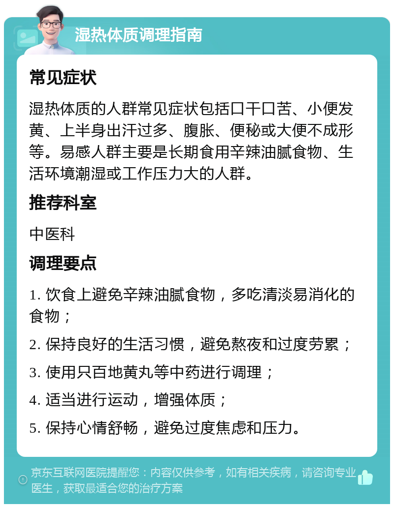 湿热体质调理指南 常见症状 湿热体质的人群常见症状包括口干口苦、小便发黄、上半身出汗过多、腹胀、便秘或大便不成形等。易感人群主要是长期食用辛辣油腻食物、生活环境潮湿或工作压力大的人群。 推荐科室 中医科 调理要点 1. 饮食上避免辛辣油腻食物，多吃清淡易消化的食物； 2. 保持良好的生活习惯，避免熬夜和过度劳累； 3. 使用只百地黄丸等中药进行调理； 4. 适当进行运动，增强体质； 5. 保持心情舒畅，避免过度焦虑和压力。