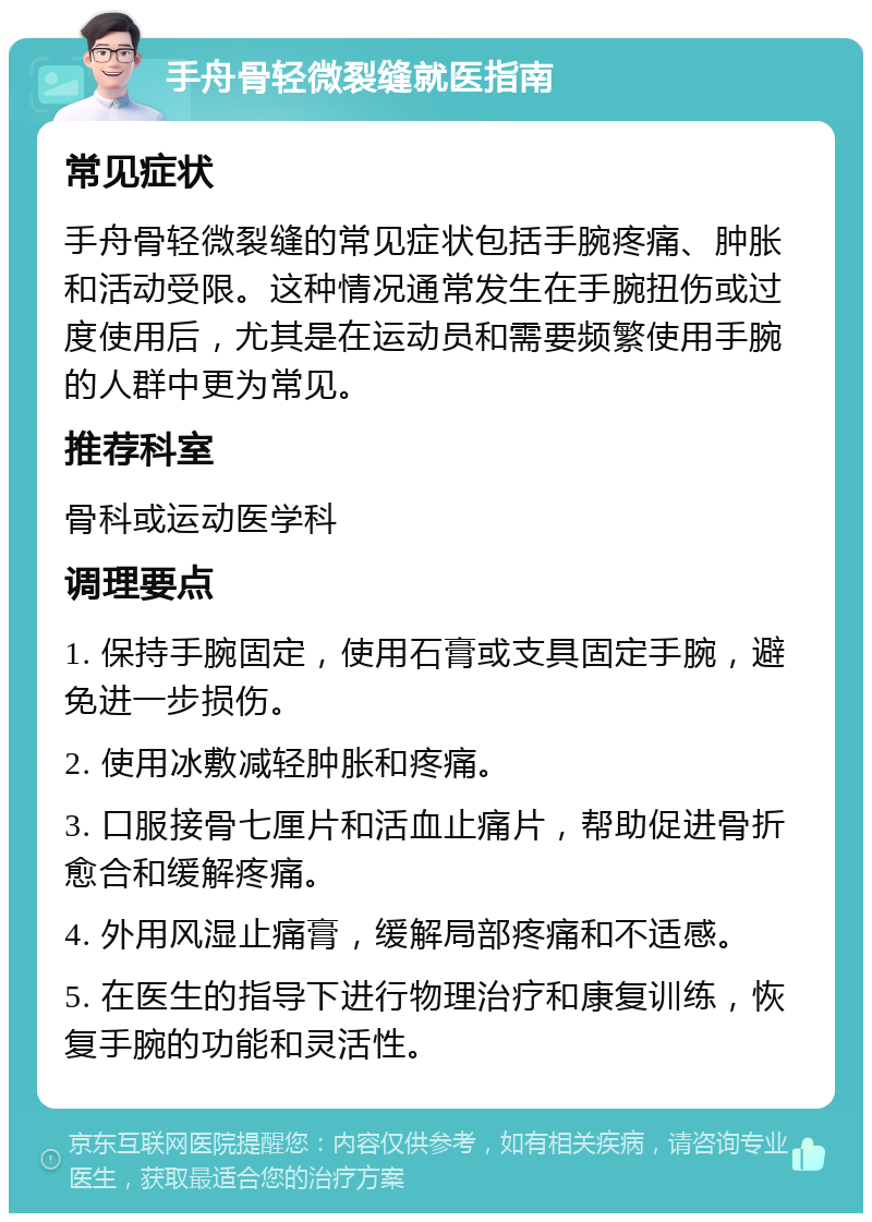 手舟骨轻微裂缝就医指南 常见症状 手舟骨轻微裂缝的常见症状包括手腕疼痛、肿胀和活动受限。这种情况通常发生在手腕扭伤或过度使用后，尤其是在运动员和需要频繁使用手腕的人群中更为常见。 推荐科室 骨科或运动医学科 调理要点 1. 保持手腕固定，使用石膏或支具固定手腕，避免进一步损伤。 2. 使用冰敷减轻肿胀和疼痛。 3. 口服接骨七厘片和活血止痛片，帮助促进骨折愈合和缓解疼痛。 4. 外用风湿止痛膏，缓解局部疼痛和不适感。 5. 在医生的指导下进行物理治疗和康复训练，恢复手腕的功能和灵活性。