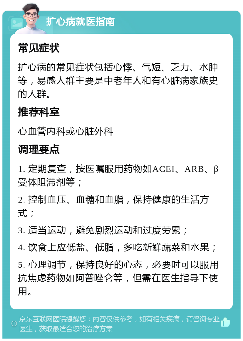 扩心病就医指南 常见症状 扩心病的常见症状包括心悸、气短、乏力、水肿等，易感人群主要是中老年人和有心脏病家族史的人群。 推荐科室 心血管内科或心脏外科 调理要点 1. 定期复查，按医嘱服用药物如ACEI、ARB、β受体阻滞剂等； 2. 控制血压、血糖和血脂，保持健康的生活方式； 3. 适当运动，避免剧烈运动和过度劳累； 4. 饮食上应低盐、低脂，多吃新鲜蔬菜和水果； 5. 心理调节，保持良好的心态，必要时可以服用抗焦虑药物如阿普唑仑等，但需在医生指导下使用。