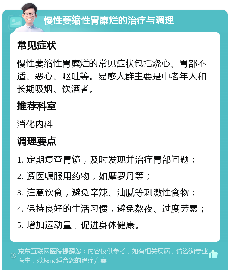 慢性萎缩性胃糜烂的治疗与调理 常见症状 慢性萎缩性胃糜烂的常见症状包括烧心、胃部不适、恶心、呕吐等。易感人群主要是中老年人和长期吸烟、饮酒者。 推荐科室 消化内科 调理要点 1. 定期复查胃镜，及时发现并治疗胃部问题； 2. 遵医嘱服用药物，如摩罗丹等； 3. 注意饮食，避免辛辣、油腻等刺激性食物； 4. 保持良好的生活习惯，避免熬夜、过度劳累； 5. 增加运动量，促进身体健康。