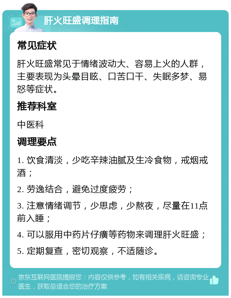 肝火旺盛调理指南 常见症状 肝火旺盛常见于情绪波动大、容易上火的人群，主要表现为头晕目眩、口苦口干、失眠多梦、易怒等症状。 推荐科室 中医科 调理要点 1. 饮食清淡，少吃辛辣油腻及生冷食物，戒烟戒酒； 2. 劳逸结合，避免过度疲劳； 3. 注意情绪调节，少思虑，少熬夜，尽量在11点前入睡； 4. 可以服用中药片仔癀等药物来调理肝火旺盛； 5. 定期复查，密切观察，不适随诊。