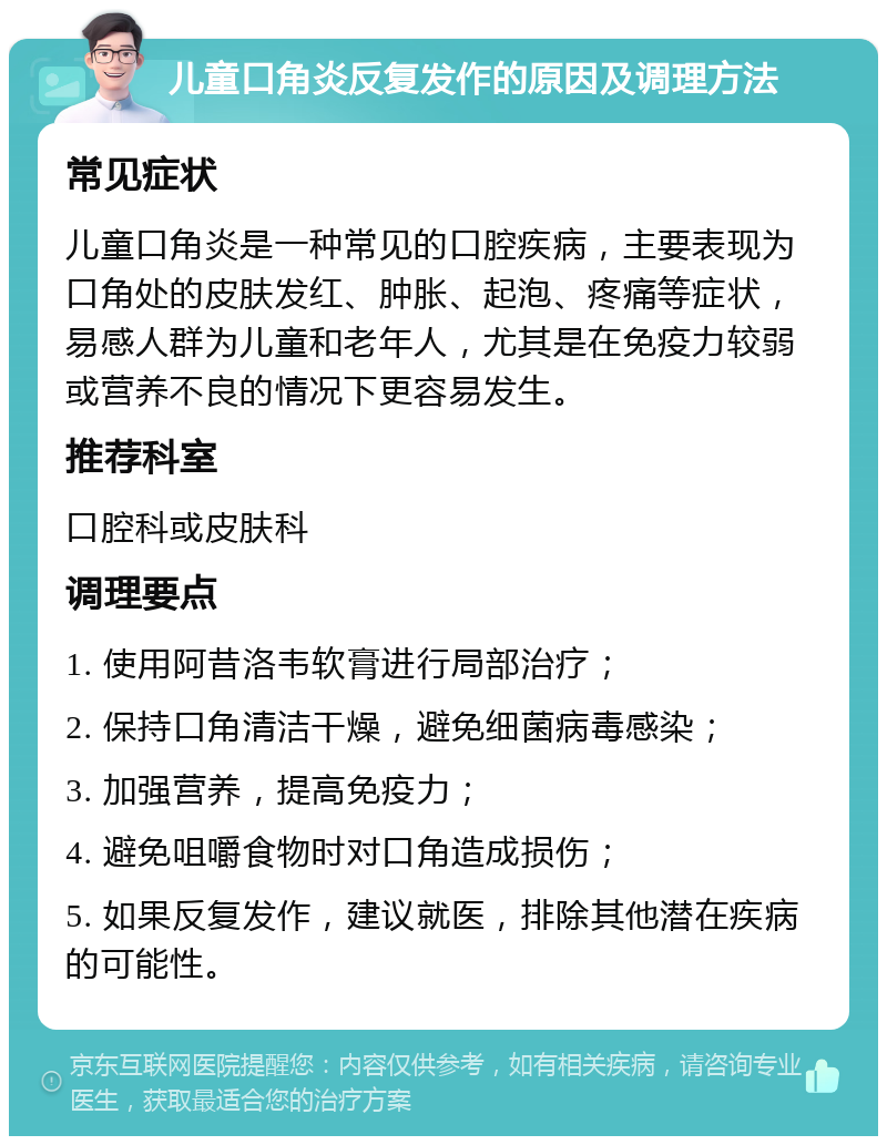 儿童口角炎反复发作的原因及调理方法 常见症状 儿童口角炎是一种常见的口腔疾病，主要表现为口角处的皮肤发红、肿胀、起泡、疼痛等症状，易感人群为儿童和老年人，尤其是在免疫力较弱或营养不良的情况下更容易发生。 推荐科室 口腔科或皮肤科 调理要点 1. 使用阿昔洛韦软膏进行局部治疗； 2. 保持口角清洁干燥，避免细菌病毒感染； 3. 加强营养，提高免疫力； 4. 避免咀嚼食物时对口角造成损伤； 5. 如果反复发作，建议就医，排除其他潜在疾病的可能性。