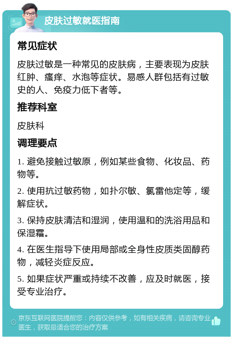 皮肤过敏就医指南 常见症状 皮肤过敏是一种常见的皮肤病，主要表现为皮肤红肿、瘙痒、水泡等症状。易感人群包括有过敏史的人、免疫力低下者等。 推荐科室 皮肤科 调理要点 1. 避免接触过敏原，例如某些食物、化妆品、药物等。 2. 使用抗过敏药物，如扑尔敏、氯雷他定等，缓解症状。 3. 保持皮肤清洁和湿润，使用温和的洗浴用品和保湿霜。 4. 在医生指导下使用局部或全身性皮质类固醇药物，减轻炎症反应。 5. 如果症状严重或持续不改善，应及时就医，接受专业治疗。