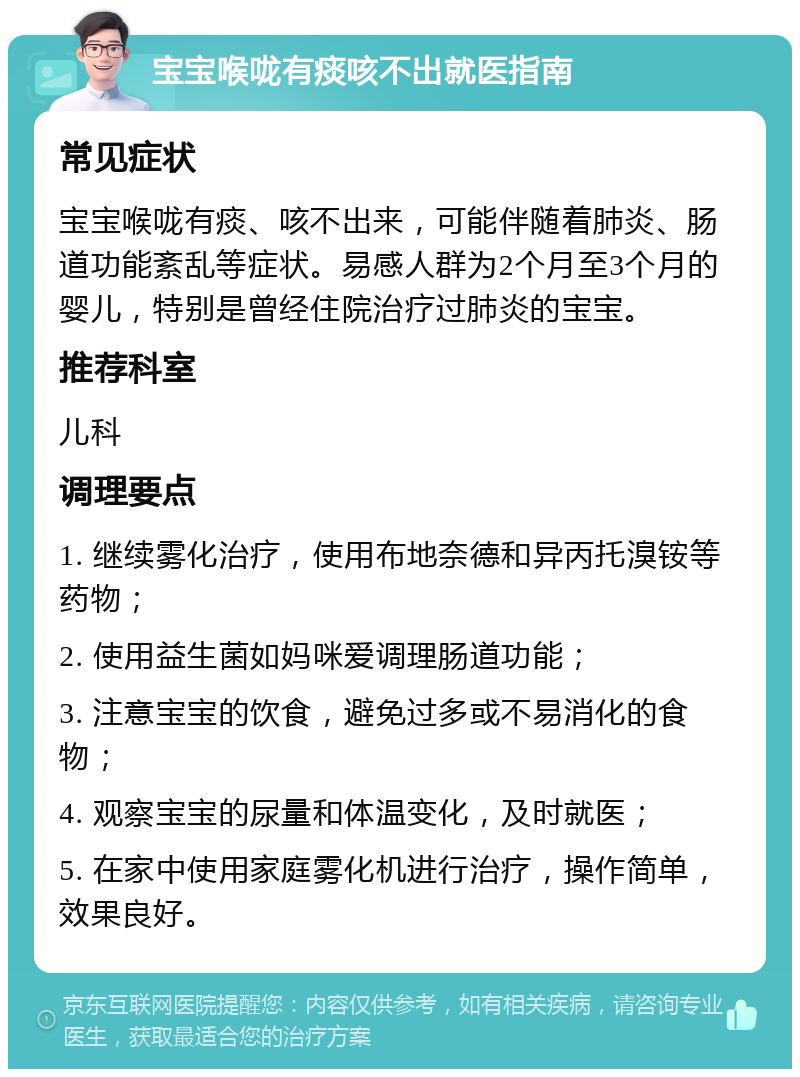 宝宝喉咙有痰咳不出就医指南 常见症状 宝宝喉咙有痰、咳不出来，可能伴随着肺炎、肠道功能紊乱等症状。易感人群为2个月至3个月的婴儿，特别是曾经住院治疗过肺炎的宝宝。 推荐科室 儿科 调理要点 1. 继续雾化治疗，使用布地奈德和异丙托溴铵等药物； 2. 使用益生菌如妈咪爱调理肠道功能； 3. 注意宝宝的饮食，避免过多或不易消化的食物； 4. 观察宝宝的尿量和体温变化，及时就医； 5. 在家中使用家庭雾化机进行治疗，操作简单，效果良好。