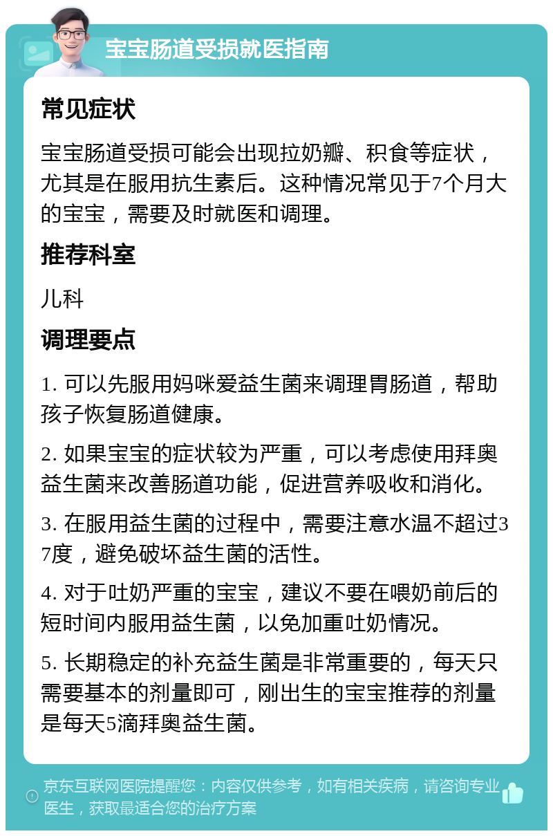 宝宝肠道受损就医指南 常见症状 宝宝肠道受损可能会出现拉奶瓣、积食等症状，尤其是在服用抗生素后。这种情况常见于7个月大的宝宝，需要及时就医和调理。 推荐科室 儿科 调理要点 1. 可以先服用妈咪爱益生菌来调理胃肠道，帮助孩子恢复肠道健康。 2. 如果宝宝的症状较为严重，可以考虑使用拜奥益生菌来改善肠道功能，促进营养吸收和消化。 3. 在服用益生菌的过程中，需要注意水温不超过37度，避免破坏益生菌的活性。 4. 对于吐奶严重的宝宝，建议不要在喂奶前后的短时间内服用益生菌，以免加重吐奶情况。 5. 长期稳定的补充益生菌是非常重要的，每天只需要基本的剂量即可，刚出生的宝宝推荐的剂量是每天5滴拜奥益生菌。