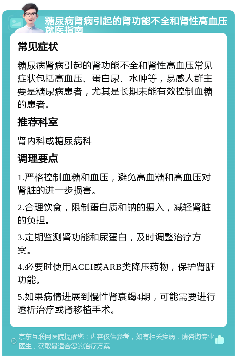 糖尿病肾病引起的肾功能不全和肾性高血压就医指南 常见症状 糖尿病肾病引起的肾功能不全和肾性高血压常见症状包括高血压、蛋白尿、水肿等，易感人群主要是糖尿病患者，尤其是长期未能有效控制血糖的患者。 推荐科室 肾内科或糖尿病科 调理要点 1.严格控制血糖和血压，避免高血糖和高血压对肾脏的进一步损害。 2.合理饮食，限制蛋白质和钠的摄入，减轻肾脏的负担。 3.定期监测肾功能和尿蛋白，及时调整治疗方案。 4.必要时使用ACEI或ARB类降压药物，保护肾脏功能。 5.如果病情进展到慢性肾衰竭4期，可能需要进行透析治疗或肾移植手术。