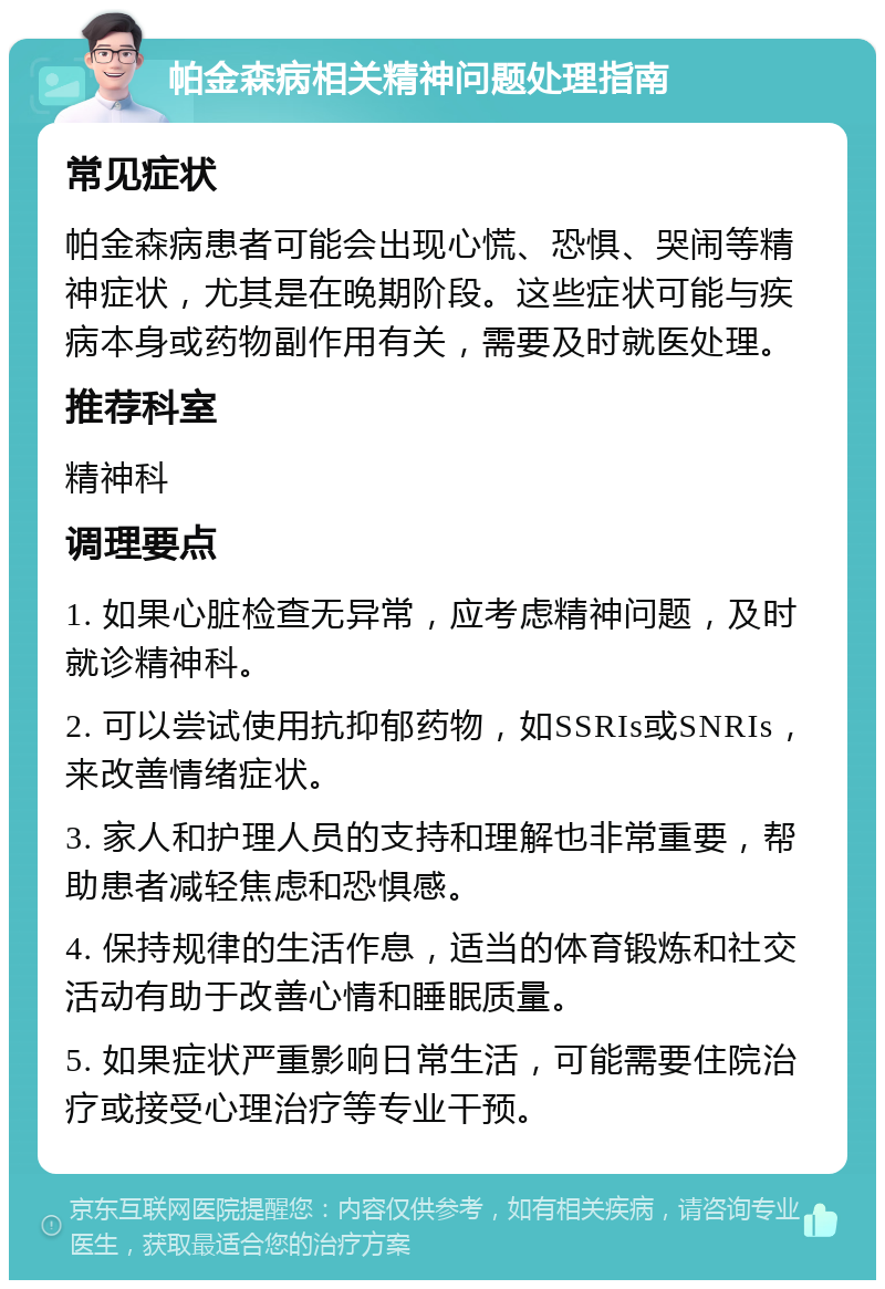 帕金森病相关精神问题处理指南 常见症状 帕金森病患者可能会出现心慌、恐惧、哭闹等精神症状，尤其是在晚期阶段。这些症状可能与疾病本身或药物副作用有关，需要及时就医处理。 推荐科室 精神科 调理要点 1. 如果心脏检查无异常，应考虑精神问题，及时就诊精神科。 2. 可以尝试使用抗抑郁药物，如SSRIs或SNRIs，来改善情绪症状。 3. 家人和护理人员的支持和理解也非常重要，帮助患者减轻焦虑和恐惧感。 4. 保持规律的生活作息，适当的体育锻炼和社交活动有助于改善心情和睡眠质量。 5. 如果症状严重影响日常生活，可能需要住院治疗或接受心理治疗等专业干预。