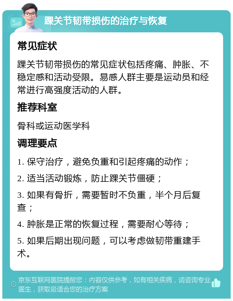 踝关节韧带损伤的治疗与恢复 常见症状 踝关节韧带损伤的常见症状包括疼痛、肿胀、不稳定感和活动受限。易感人群主要是运动员和经常进行高强度活动的人群。 推荐科室 骨科或运动医学科 调理要点 1. 保守治疗，避免负重和引起疼痛的动作； 2. 适当活动锻炼，防止踝关节僵硬； 3. 如果有骨折，需要暂时不负重，半个月后复查； 4. 肿胀是正常的恢复过程，需要耐心等待； 5. 如果后期出现问题，可以考虑做韧带重建手术。