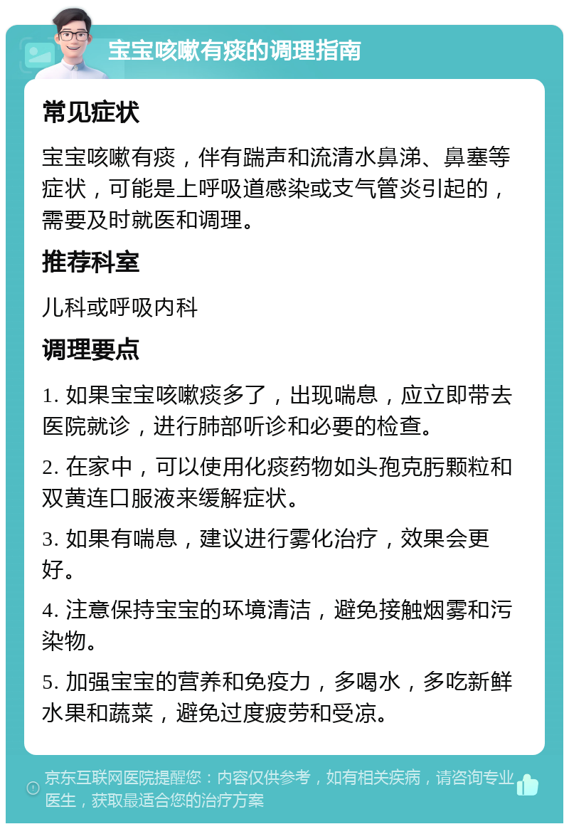 宝宝咳嗽有痰的调理指南 常见症状 宝宝咳嗽有痰，伴有踹声和流清水鼻涕、鼻塞等症状，可能是上呼吸道感染或支气管炎引起的，需要及时就医和调理。 推荐科室 儿科或呼吸内科 调理要点 1. 如果宝宝咳嗽痰多了，出现喘息，应立即带去医院就诊，进行肺部听诊和必要的检查。 2. 在家中，可以使用化痰药物如头孢克肟颗粒和双黄连口服液来缓解症状。 3. 如果有喘息，建议进行雾化治疗，效果会更好。 4. 注意保持宝宝的环境清洁，避免接触烟雾和污染物。 5. 加强宝宝的营养和免疫力，多喝水，多吃新鲜水果和蔬菜，避免过度疲劳和受凉。