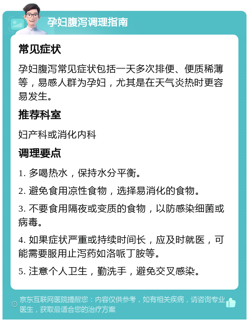 孕妇腹泻调理指南 常见症状 孕妇腹泻常见症状包括一天多次排便、便质稀薄等，易感人群为孕妇，尤其是在天气炎热时更容易发生。 推荐科室 妇产科或消化内科 调理要点 1. 多喝热水，保持水分平衡。 2. 避免食用凉性食物，选择易消化的食物。 3. 不要食用隔夜或变质的食物，以防感染细菌或病毒。 4. 如果症状严重或持续时间长，应及时就医，可能需要服用止泻药如洛哌丁胺等。 5. 注意个人卫生，勤洗手，避免交叉感染。