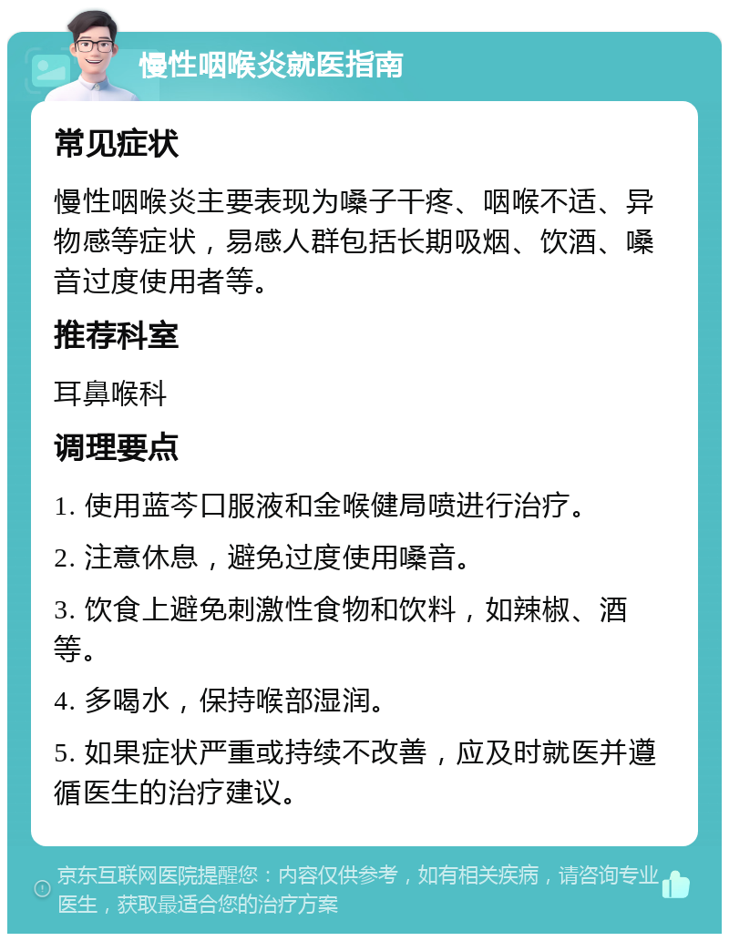 慢性咽喉炎就医指南 常见症状 慢性咽喉炎主要表现为嗓子干疼、咽喉不适、异物感等症状，易感人群包括长期吸烟、饮酒、嗓音过度使用者等。 推荐科室 耳鼻喉科 调理要点 1. 使用蓝芩口服液和金喉健局喷进行治疗。 2. 注意休息，避免过度使用嗓音。 3. 饮食上避免刺激性食物和饮料，如辣椒、酒等。 4. 多喝水，保持喉部湿润。 5. 如果症状严重或持续不改善，应及时就医并遵循医生的治疗建议。