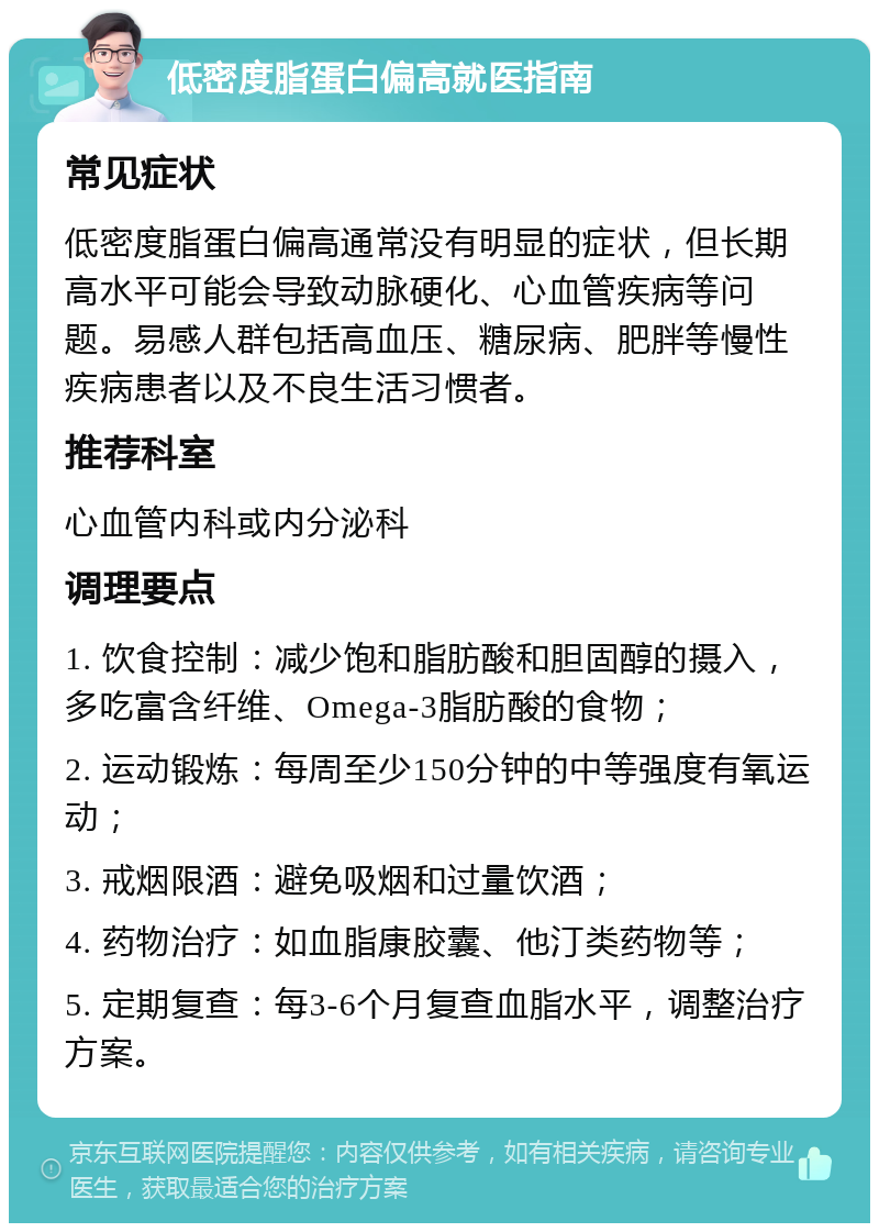 低密度脂蛋白偏高就医指南 常见症状 低密度脂蛋白偏高通常没有明显的症状，但长期高水平可能会导致动脉硬化、心血管疾病等问题。易感人群包括高血压、糖尿病、肥胖等慢性疾病患者以及不良生活习惯者。 推荐科室 心血管内科或内分泌科 调理要点 1. 饮食控制：减少饱和脂肪酸和胆固醇的摄入，多吃富含纤维、Omega-3脂肪酸的食物； 2. 运动锻炼：每周至少150分钟的中等强度有氧运动； 3. 戒烟限酒：避免吸烟和过量饮酒； 4. 药物治疗：如血脂康胶囊、他汀类药物等； 5. 定期复查：每3-6个月复查血脂水平，调整治疗方案。