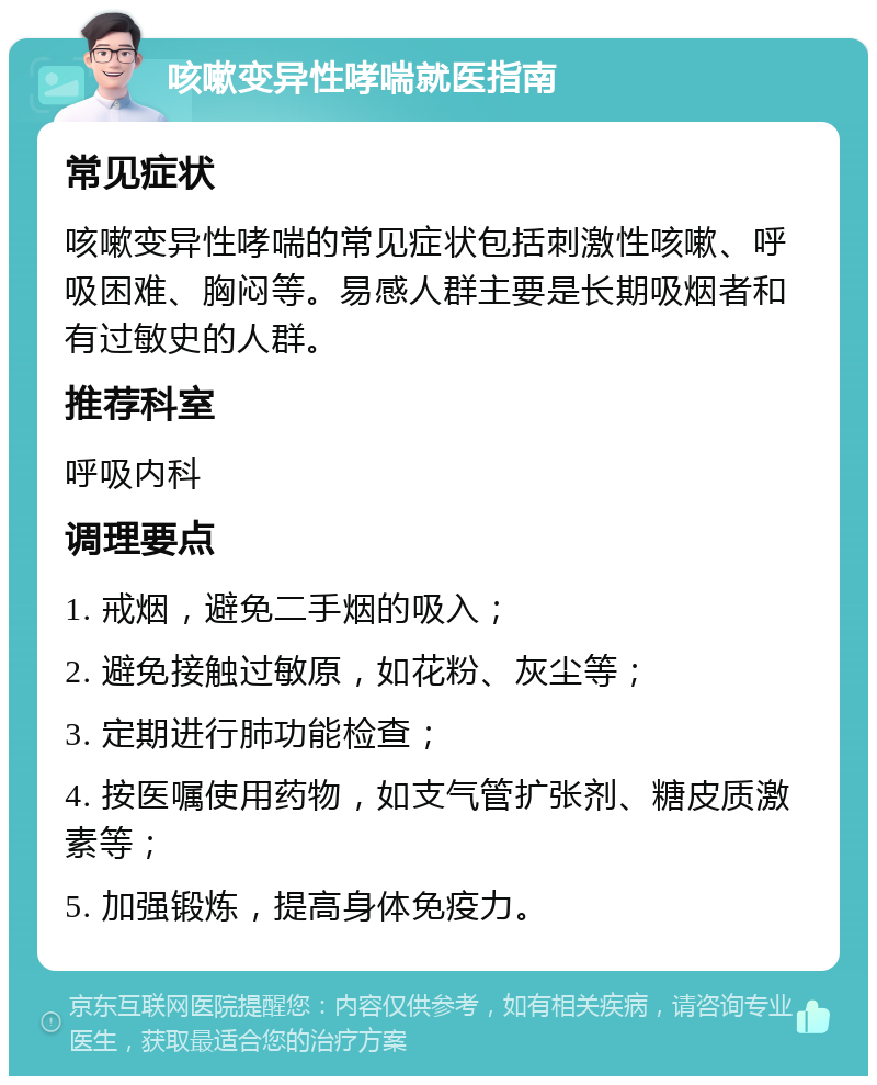 咳嗽变异性哮喘就医指南 常见症状 咳嗽变异性哮喘的常见症状包括刺激性咳嗽、呼吸困难、胸闷等。易感人群主要是长期吸烟者和有过敏史的人群。 推荐科室 呼吸内科 调理要点 1. 戒烟，避免二手烟的吸入； 2. 避免接触过敏原，如花粉、灰尘等； 3. 定期进行肺功能检查； 4. 按医嘱使用药物，如支气管扩张剂、糖皮质激素等； 5. 加强锻炼，提高身体免疫力。