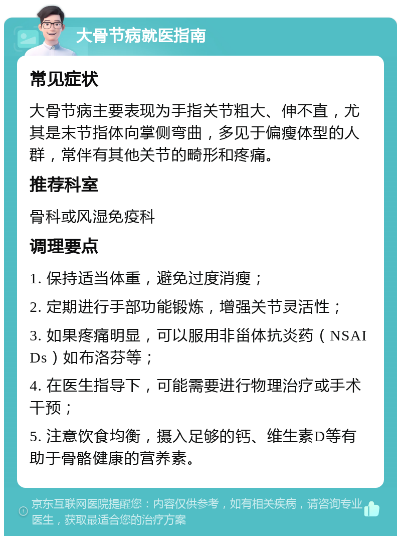 大骨节病就医指南 常见症状 大骨节病主要表现为手指关节粗大、伸不直，尤其是末节指体向掌侧弯曲，多见于偏瘦体型的人群，常伴有其他关节的畸形和疼痛。 推荐科室 骨科或风湿免疫科 调理要点 1. 保持适当体重，避免过度消瘦； 2. 定期进行手部功能锻炼，增强关节灵活性； 3. 如果疼痛明显，可以服用非甾体抗炎药（NSAIDs）如布洛芬等； 4. 在医生指导下，可能需要进行物理治疗或手术干预； 5. 注意饮食均衡，摄入足够的钙、维生素D等有助于骨骼健康的营养素。