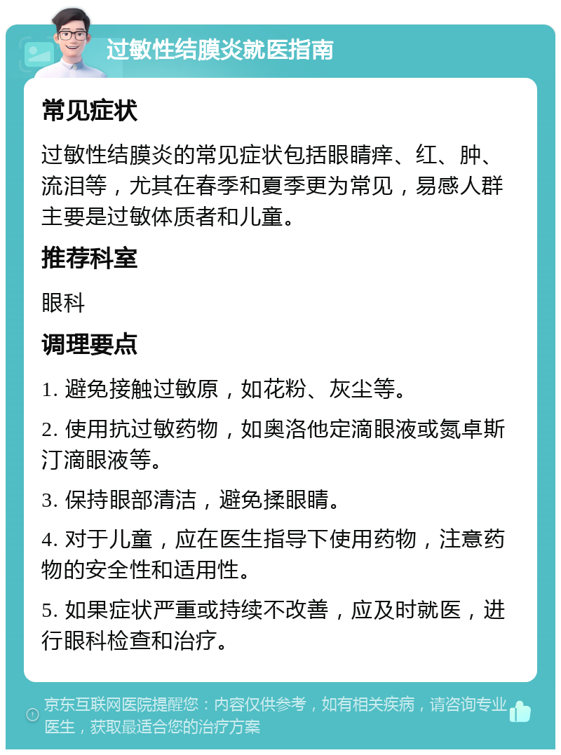 过敏性结膜炎就医指南 常见症状 过敏性结膜炎的常见症状包括眼睛痒、红、肿、流泪等，尤其在春季和夏季更为常见，易感人群主要是过敏体质者和儿童。 推荐科室 眼科 调理要点 1. 避免接触过敏原，如花粉、灰尘等。 2. 使用抗过敏药物，如奥洛他定滴眼液或氮卓斯汀滴眼液等。 3. 保持眼部清洁，避免揉眼睛。 4. 对于儿童，应在医生指导下使用药物，注意药物的安全性和适用性。 5. 如果症状严重或持续不改善，应及时就医，进行眼科检查和治疗。