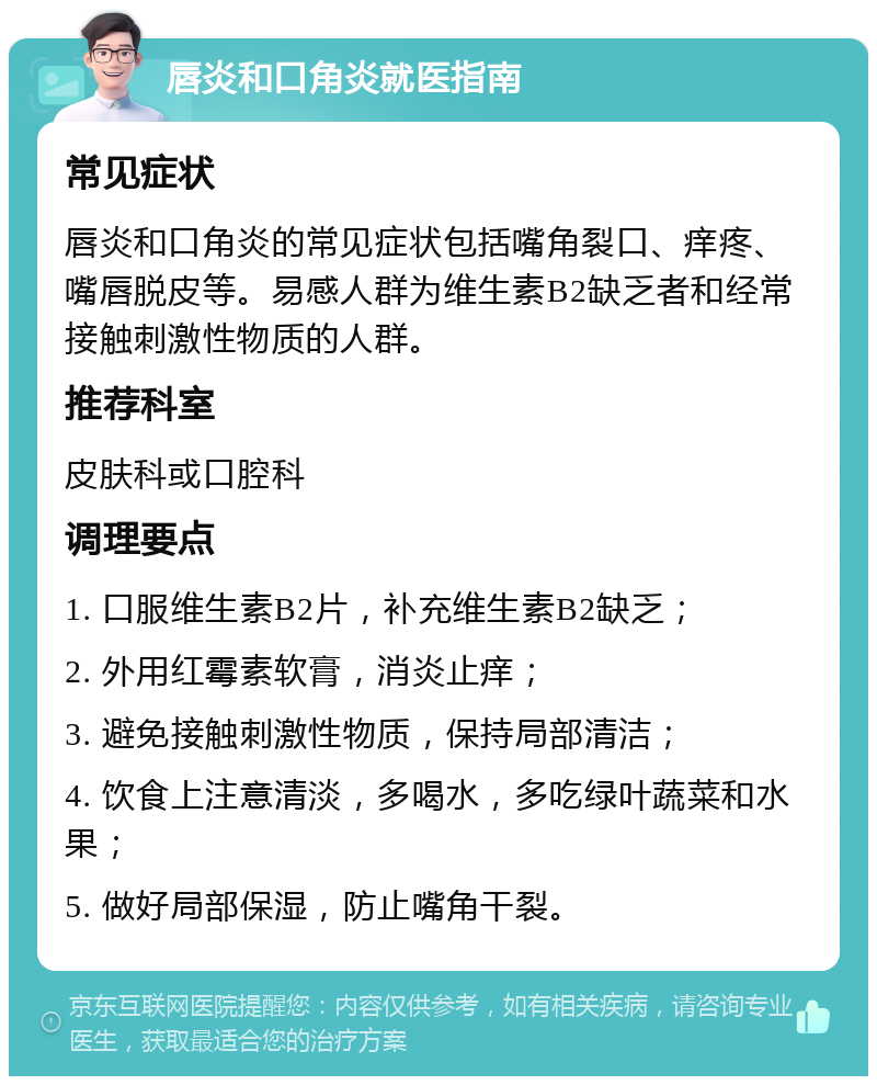 唇炎和口角炎就医指南 常见症状 唇炎和口角炎的常见症状包括嘴角裂口、痒疼、嘴唇脱皮等。易感人群为维生素B2缺乏者和经常接触刺激性物质的人群。 推荐科室 皮肤科或口腔科 调理要点 1. 口服维生素B2片，补充维生素B2缺乏； 2. 外用红霉素软膏，消炎止痒； 3. 避免接触刺激性物质，保持局部清洁； 4. 饮食上注意清淡，多喝水，多吃绿叶蔬菜和水果； 5. 做好局部保湿，防止嘴角干裂。