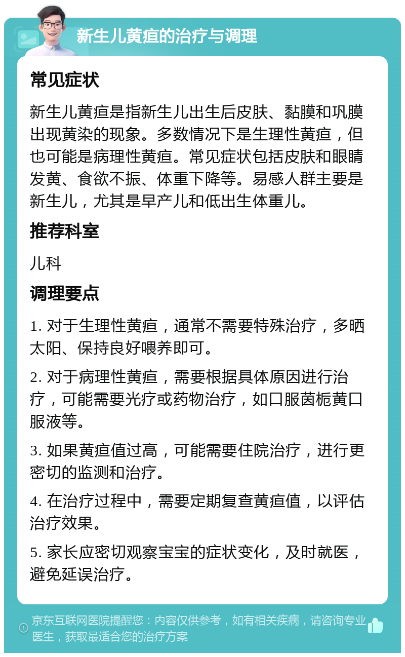 新生儿黄疸的治疗与调理 常见症状 新生儿黄疸是指新生儿出生后皮肤、黏膜和巩膜出现黄染的现象。多数情况下是生理性黄疸，但也可能是病理性黄疸。常见症状包括皮肤和眼睛发黄、食欲不振、体重下降等。易感人群主要是新生儿，尤其是早产儿和低出生体重儿。 推荐科室 儿科 调理要点 1. 对于生理性黄疸，通常不需要特殊治疗，多晒太阳、保持良好喂养即可。 2. 对于病理性黄疸，需要根据具体原因进行治疗，可能需要光疗或药物治疗，如口服茵栀黄口服液等。 3. 如果黄疸值过高，可能需要住院治疗，进行更密切的监测和治疗。 4. 在治疗过程中，需要定期复查黄疸值，以评估治疗效果。 5. 家长应密切观察宝宝的症状变化，及时就医，避免延误治疗。