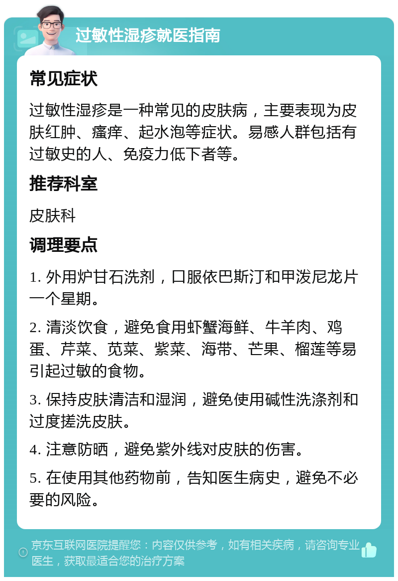 过敏性湿疹就医指南 常见症状 过敏性湿疹是一种常见的皮肤病，主要表现为皮肤红肿、瘙痒、起水泡等症状。易感人群包括有过敏史的人、免疫力低下者等。 推荐科室 皮肤科 调理要点 1. 外用炉甘石洗剂，口服依巴斯汀和甲泼尼龙片一个星期。 2. 清淡饮食，避免食用虾蟹海鲜、牛羊肉、鸡蛋、芹菜、苋菜、紫菜、海带、芒果、榴莲等易引起过敏的食物。 3. 保持皮肤清洁和湿润，避免使用碱性洗涤剂和过度搓洗皮肤。 4. 注意防晒，避免紫外线对皮肤的伤害。 5. 在使用其他药物前，告知医生病史，避免不必要的风险。