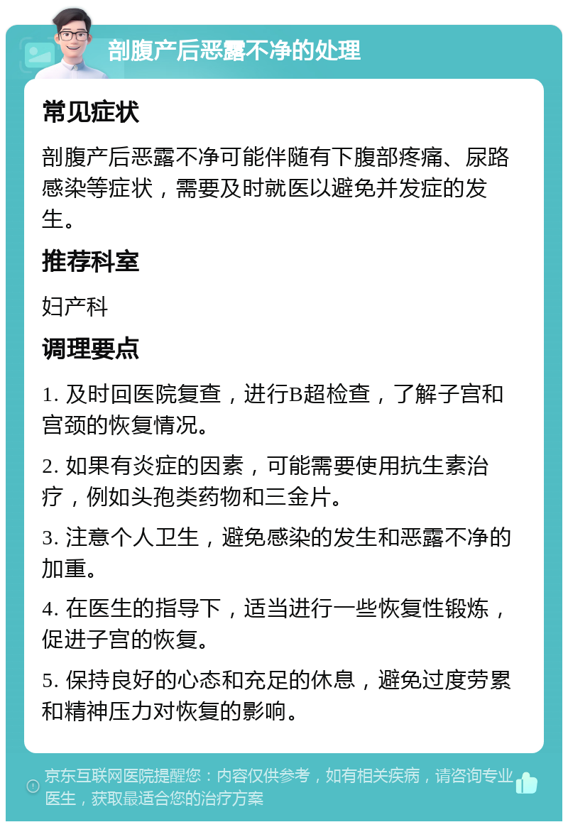 剖腹产后恶露不净的处理 常见症状 剖腹产后恶露不净可能伴随有下腹部疼痛、尿路感染等症状，需要及时就医以避免并发症的发生。 推荐科室 妇产科 调理要点 1. 及时回医院复查，进行B超检查，了解子宫和宫颈的恢复情况。 2. 如果有炎症的因素，可能需要使用抗生素治疗，例如头孢类药物和三金片。 3. 注意个人卫生，避免感染的发生和恶露不净的加重。 4. 在医生的指导下，适当进行一些恢复性锻炼，促进子宫的恢复。 5. 保持良好的心态和充足的休息，避免过度劳累和精神压力对恢复的影响。