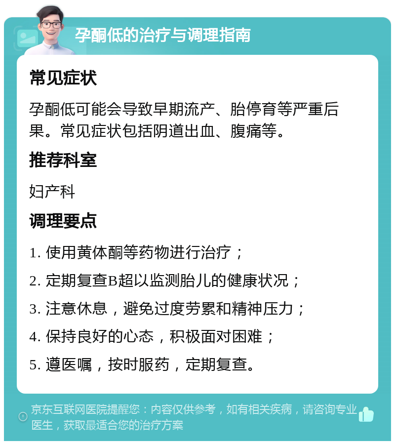 孕酮低的治疗与调理指南 常见症状 孕酮低可能会导致早期流产、胎停育等严重后果。常见症状包括阴道出血、腹痛等。 推荐科室 妇产科 调理要点 1. 使用黄体酮等药物进行治疗； 2. 定期复查B超以监测胎儿的健康状况； 3. 注意休息，避免过度劳累和精神压力； 4. 保持良好的心态，积极面对困难； 5. 遵医嘱，按时服药，定期复查。