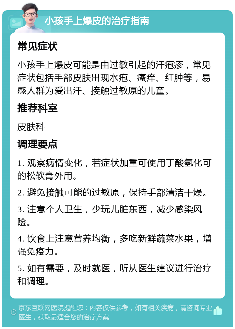 小孩手上爆皮的治疗指南 常见症状 小孩手上爆皮可能是由过敏引起的汗疱疹，常见症状包括手部皮肤出现水疱、瘙痒、红肿等，易感人群为爱出汗、接触过敏原的儿童。 推荐科室 皮肤科 调理要点 1. 观察病情变化，若症状加重可使用丁酸氢化可的松软膏外用。 2. 避免接触可能的过敏原，保持手部清洁干燥。 3. 注意个人卫生，少玩儿脏东西，减少感染风险。 4. 饮食上注意营养均衡，多吃新鲜蔬菜水果，增强免疫力。 5. 如有需要，及时就医，听从医生建议进行治疗和调理。